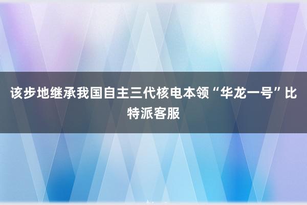 该步地继承我国自主三代核电本领“华龙一号”比特派客服