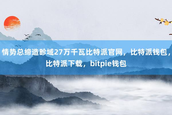 情势总缔造畛域27万千瓦比特派官网，比特派钱包，比特派下载，bitpie钱包