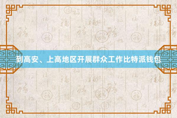 到高安、上高地区开展群众工作比特派钱包