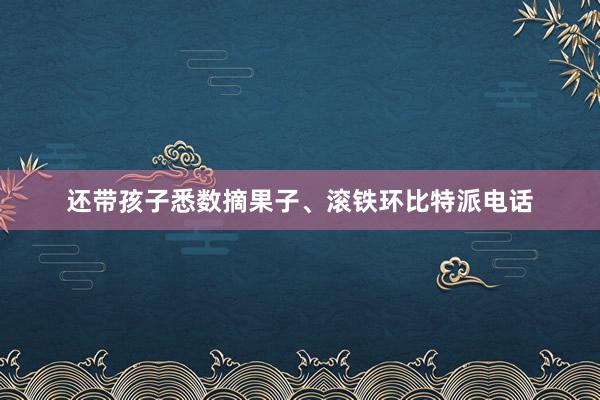 还带孩子悉数摘果子、滚铁环比特派电话