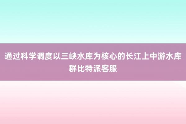 通过科学调度以三峡水库为核心的长江上中游水库群比特派客服