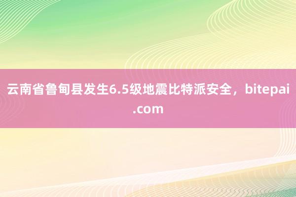 云南省鲁甸县发生6.5级地震比特派安全，bitepai.com