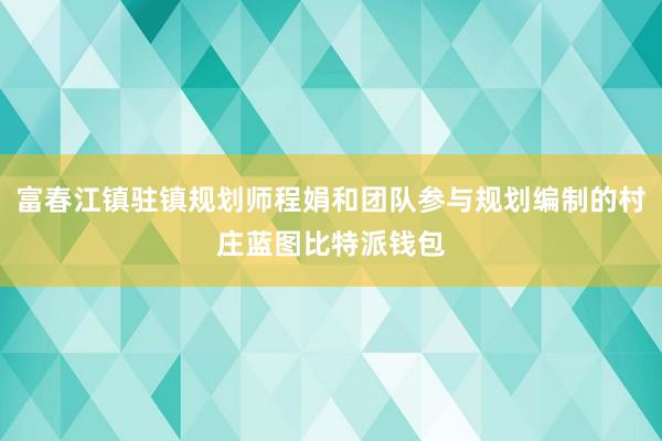 富春江镇驻镇规划师程娟和团队参与规划编制的村庄蓝图比特派钱包