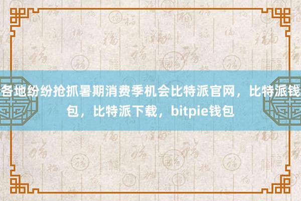 各地纷纷抢抓暑期消费季机会比特派官网，比特派钱包，比特派下载，bitpie钱包