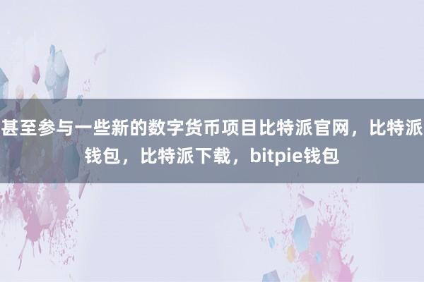 甚至参与一些新的数字货币项目比特派官网，比特派钱包，比特派下载，bitpie钱包