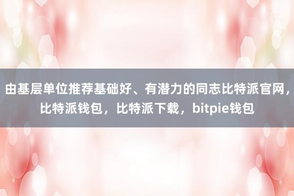 由基层单位推荐基础好、有潜力的同志比特派官网，比特派钱包，比特派下载，bitpie钱包